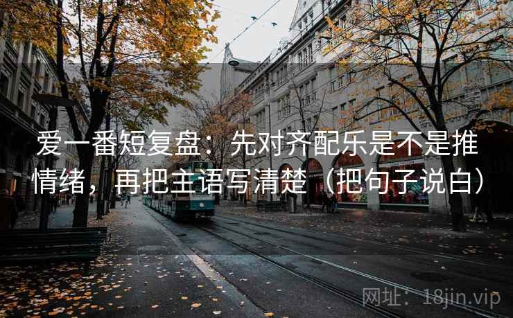 爱一番短复盘：先对齐配乐是不是推情绪，再把主语写清楚（把句子说白）