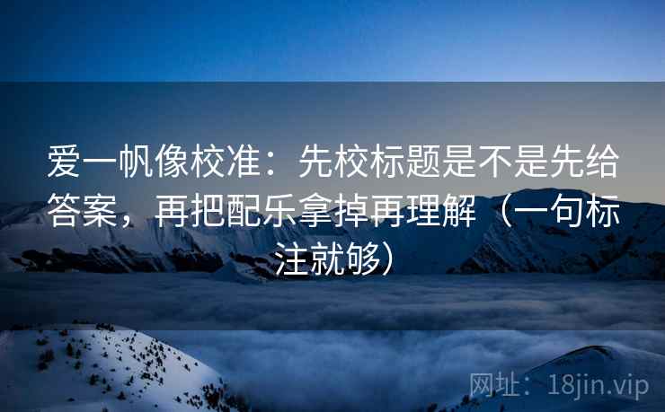 爱一帆像校准：先校标题是不是先给答案，再把配乐拿掉再理解（一句标注就够）