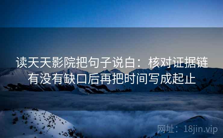 读天天影院把句子说白：核对证据链有没有缺口后再把时间写成起止