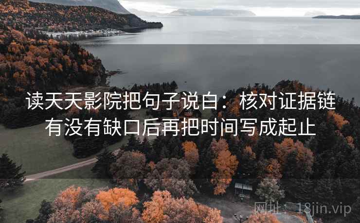 读天天影院把句子说白：核对证据链有没有缺口后再把时间写成起止