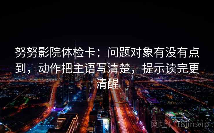 努努影院体检卡：问题对象有没有点到，动作把主语写清楚，提示读完更清醒