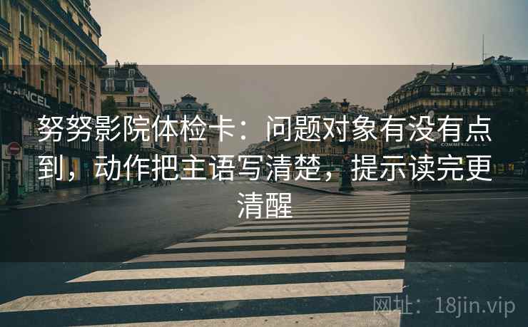 努努影院体检卡：问题对象有没有点到，动作把主语写清楚，提示读完更清醒