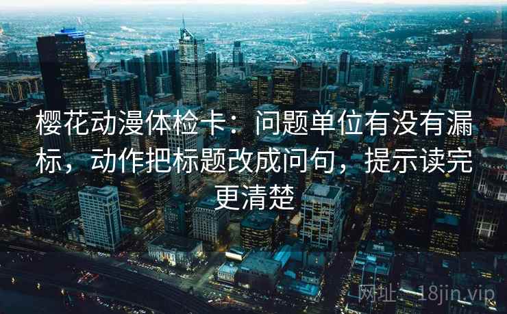樱花动漫体检卡：问题单位有没有漏标，动作把标题改成问句，提示读完更清楚