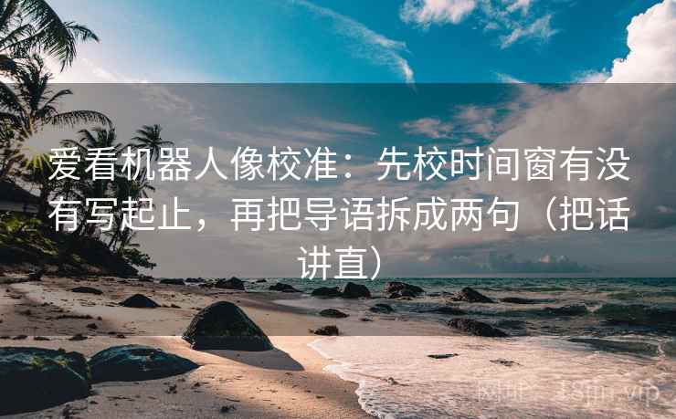 爱看机器人像校准：先校时间窗有没有写起止，再把导语拆成两句（把话讲直）