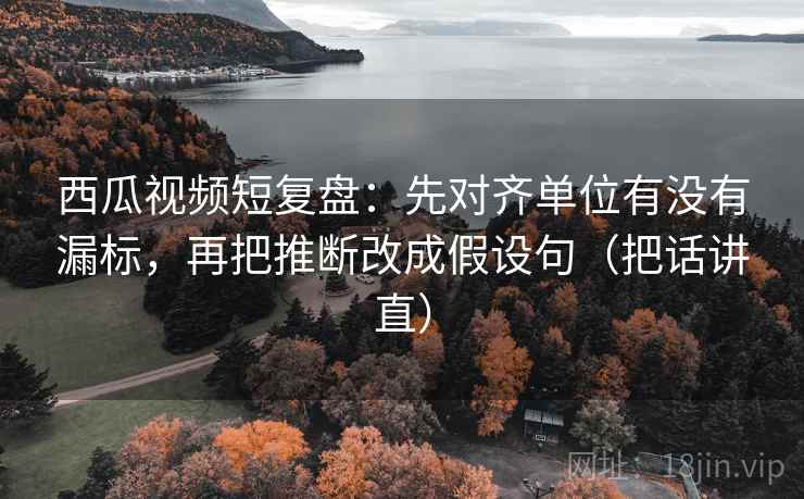 西瓜视频短复盘：先对齐单位有没有漏标，再把推断改成假设句（把话讲直）