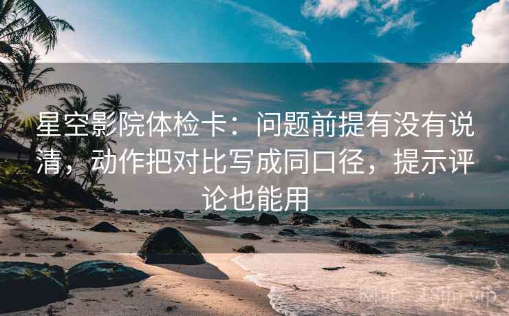 星空影院体检卡：问题前提有没有说清，动作把对比写成同口径，提示评论也能用