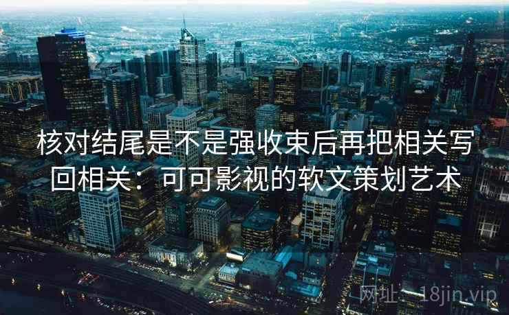 核对结尾是不是强收束后再把相关写回相关:可可影视的软文策划艺术 核对结尾是不是强收束后再把相关写回相关:可可影视的软文策划艺术