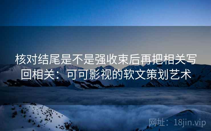 核对结尾是不是强收束后再把相关写回相关:可可影视的软文策划艺术 核对结尾是不是强收束后再把相关写回相关:可可影视的软文策划艺术