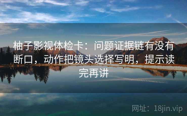 柚子影视体检卡：问题证据链有没有断口，动作把镜头选择写明，提示读完再讲