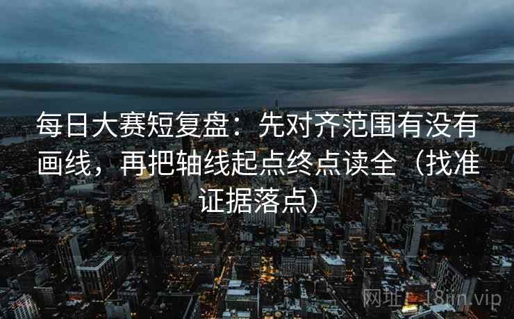 每日大赛短复盘：先对齐范围有没有画线，再把轴线起点终点读全（找准证据落点）