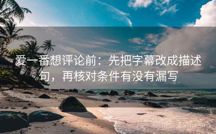 爱一番想评论前：先把字幕改成描述句，再核对条件有没有漏写
