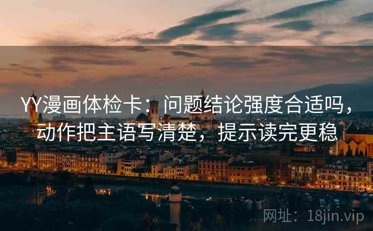 YY漫画体检卡：问题结论强度合适吗，动作把主语写清楚，提示读完更稳