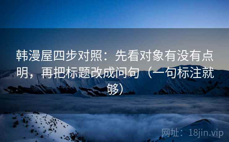 韩漫屋四步对照:先看对象有没有点明,再把标题改成问句(一句标注就够) 韩漫屋四步对照:先看对象有没有点明,再把标题改成问句(一句标注就够)