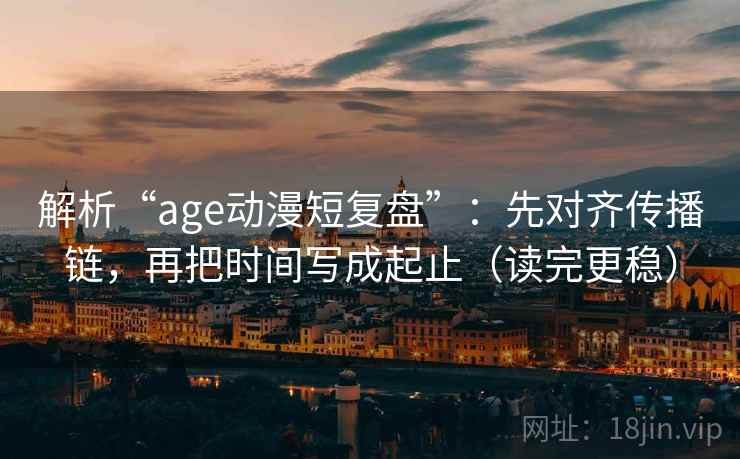 解析“age动漫短复盘”：先对齐传播链，再把时间写成起止（读完更稳）