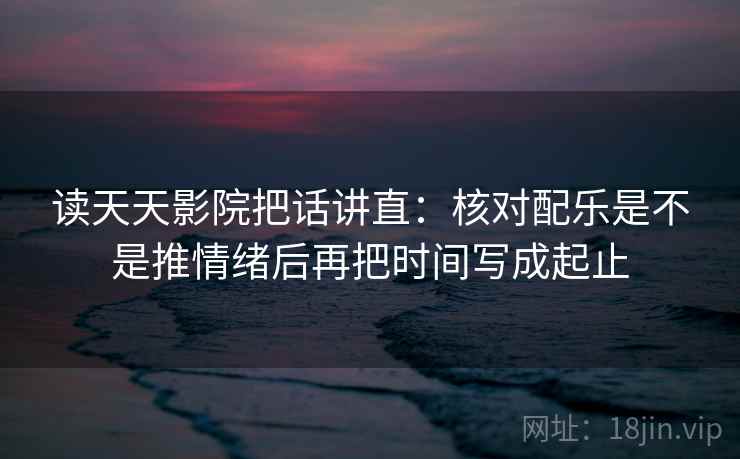 读天天影院把话讲直：核对配乐是不是推情绪后再把时间写成起止