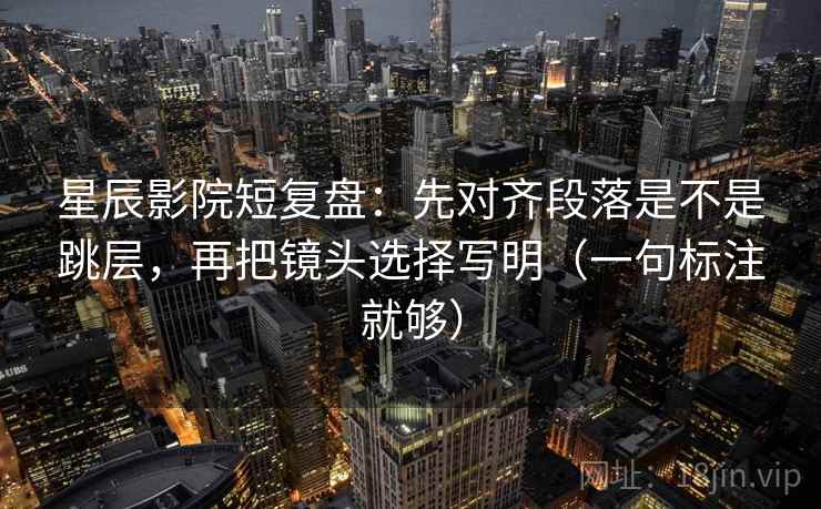 星辰影院短复盘：先对齐段落是不是跳层，再把镜头选择写明（一句标注就够）