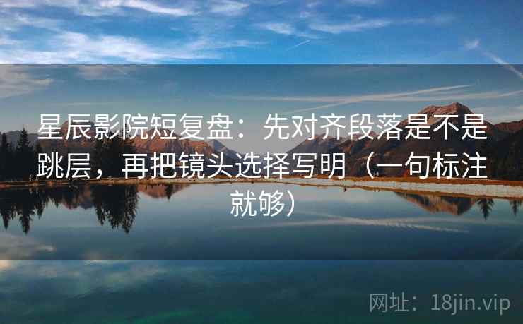 星辰影院短复盘：先对齐段落是不是跳层，再把镜头选择写明（一句标注就够）