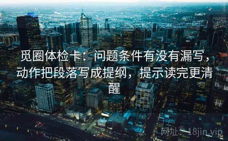 觅圈体检卡:问题条件有没有漏写,动作把段落写成提纲,提示读完更清醒 觅圈体检卡:问题条件有没有漏写,动作把段落写成提纲,提示读完更清醒