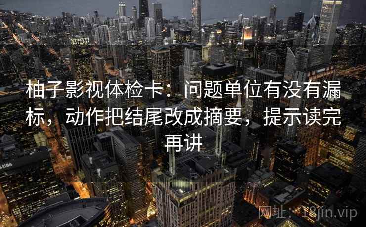 柚子影视体检卡：问题单位有没有漏标，动作把结尾改成摘要，提示读完再讲