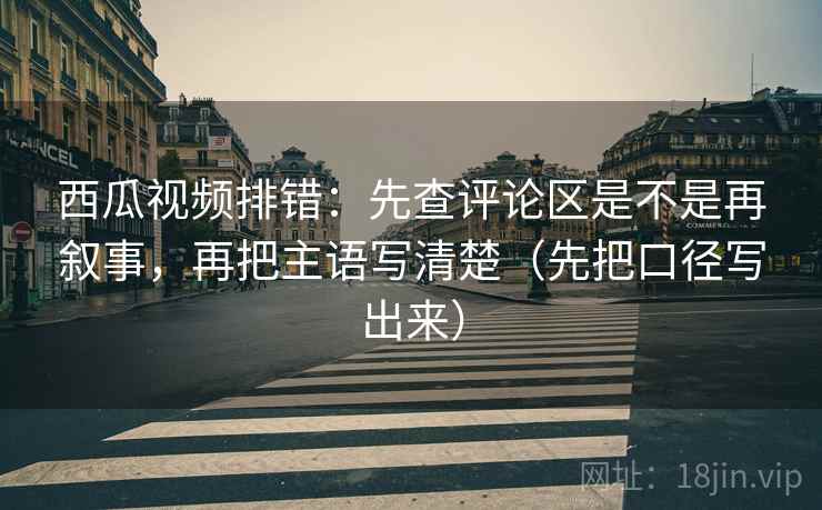 西瓜视频排错:先查评论区是不是再叙事,再把主语写清楚(先把口径写出来) 西瓜视频排错:先查评论区是不是再叙事,再把主语写清楚(先把口径写出来)