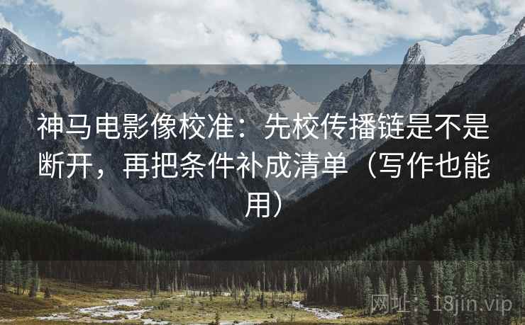 神马电影像校准：先校传播链是不是断开，再把条件补成清单（写作也能用）