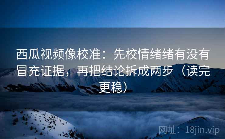 西瓜视频像校准：先校情绪绪有没有冒充证据，再把结论拆成两步（读完更稳）
