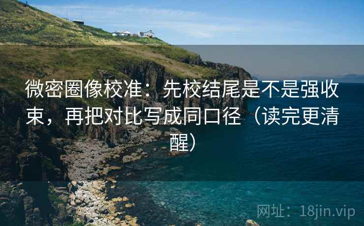 微密圈像校准:先校结尾是不是强收束,再把对比写成同口径(读完更清醒) 微密圈像校准:先校结尾是不是强收束,再把对比写成同口径(读完更清醒)