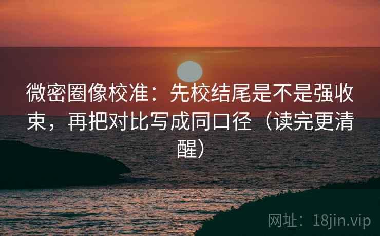 微密圈像校准:先校结尾是不是强收束,再把对比写成同口径(读完更清醒) 微密圈像校准:先校结尾是不是强收束,再把对比写成同口径(读完更清醒)