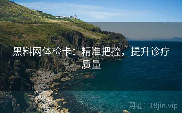 黑料网体检卡:精准把控,提升诊疗质量 黑料网体检卡:精准把控,提升诊疗质量