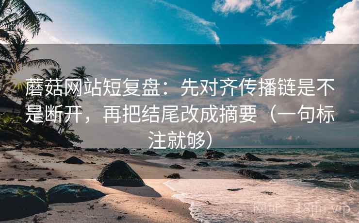 蘑菇网站短复盘：先对齐传播链是不是断开，再把结尾改成摘要（一句标注就够）