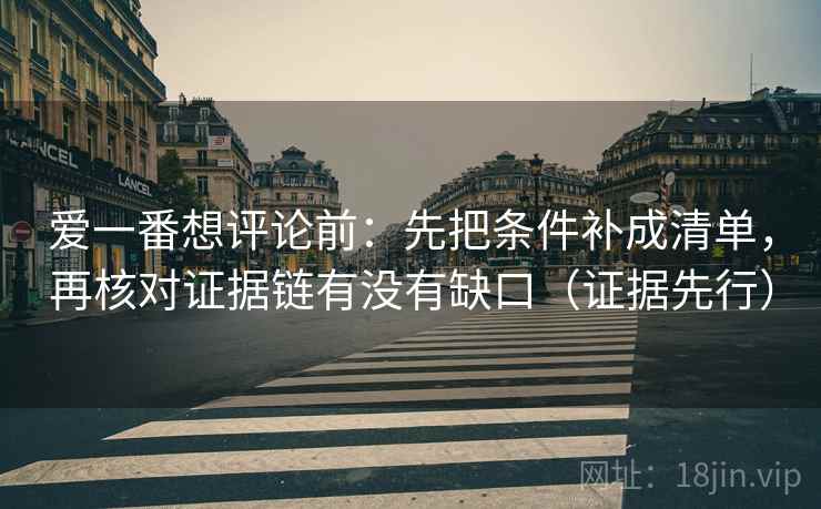 爱一番想评论前:先把条件补成清单,再核对证据链有没有缺口(证据先行) 爱一番想评论前:先把条件补成清单,再核对证据链有没有缺口(证据先行)