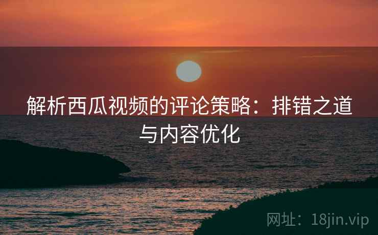 解析西瓜视频的评论策略:排错之道与内容优化 解析西瓜视频的评论策略:排错之道与内容优化