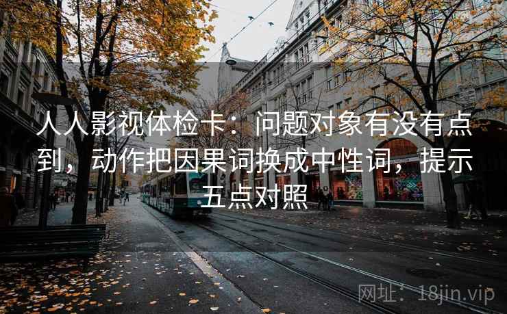 人人影视体检卡:问题对象有没有点到,动作把因果词换成中性词,提示五点对照 人人影视体检卡:问题对象有没有点到,动作把因果词换成中性词,提示五点对照