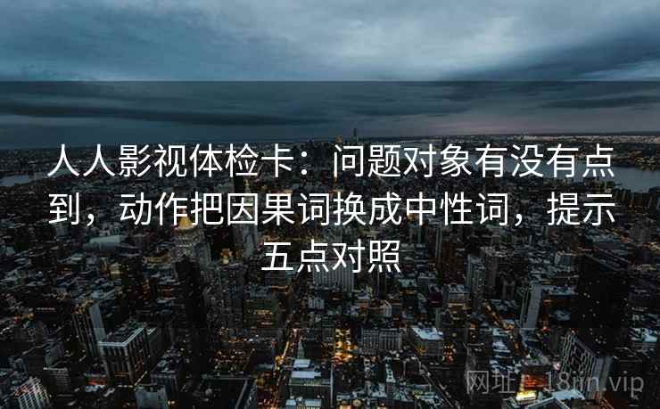 人人影视体检卡:问题对象有没有点到,动作把因果词换成中性词,提示五点对照 人人影视体检卡:问题对象有没有点到,动作把因果词换成中性词,提示五点对照