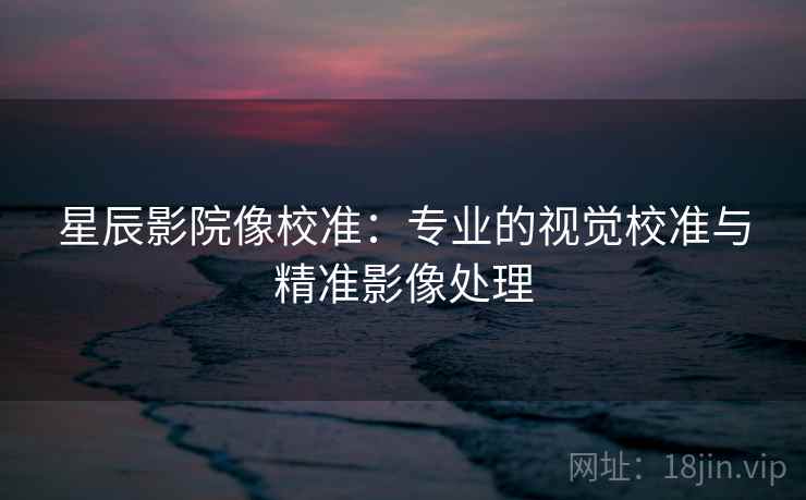 星辰影院像校准:专业的视觉校准与精准影像处理 星辰影院像校准:专业的视觉校准与精准影像处理