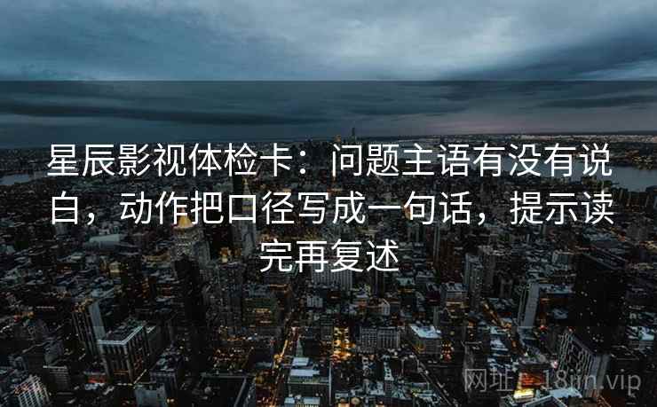 星辰影视体检卡:问题主语有没有说白,动作把口径写成一句话,提示读完再复述 星辰影视体检卡:问题主语有没有说白,动作把口径写成一句话,提示读完再复述