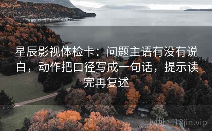 星辰影视体检卡:问题主语有没有说白,动作把口径写成一句话,提示读完再复述 星辰影视体检卡:问题主语有没有说白,动作把口径写成一句话,提示读完再复述