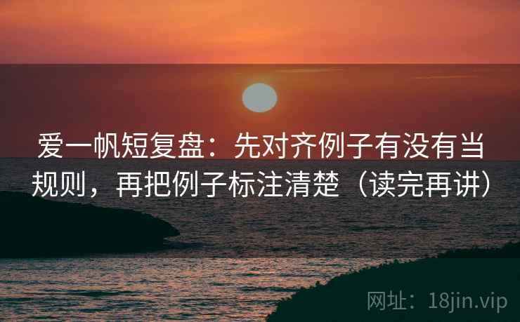 爱一帆短复盘：先对齐例子有没有当规则，再把例子标注清楚（读完再讲）